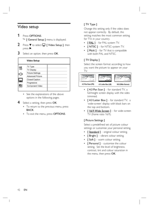 Page 4242     EN
Video setup
1 
Press OPTIONS.

 [ General Setup ] menu is displayed.
2 Press V to select  [ Video Setup ], then 
press B.
3 Select an option, then press OK.
Video Setup
Picture Settings
Advanced Picture TV Display TV Type
Progressive Closed Caption
Component Video
See the explanations of the above 
options in the following pages.
4 Select a setting, then press OK.
To return to the previous menu, press 
BACK.
To exit the menu, press OPTIONS. •
•
•[ TV Type ]
Change this setting only if the...