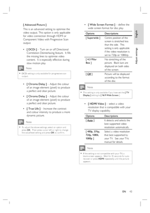 Page 43English
EN     43
Adjust settings
[ Advanced Picture ]
This is an advanced setting to optimise the 
video output. This option is only applicable 
for video connection through HDMI or 
Component Video with Progressive Scan 
output.  
[ DCDi ] – Turn on or off Directional 
Correlation Deinterlacing feature.  It ﬁ lls 
the missing lines to optimise video 
content.  It is especially effective during 
slow motion play.
 Note
DCDi set ting is only available for progressive scan 
output.•
[ Chroma Delay ] –...