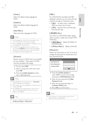 Page 45English
EN     45
Adjust settings
[ Audio ]
Select the default audio language for 
DVDs.
[ Subtitle ]
Select the default subtitle language for 
DVDs.
[ Disc Menu ]
Select the menu language for DVDs.
 Note
If the language you have set is not available on the 
disc, the disc uses its own default language.
For some DVDs, the subtitle/audio language can only 
be changed from the disc menu.
To selec t the languages that are not listed in the 
menu, selec t [ Others ].  Then check the Language 
Code list at...