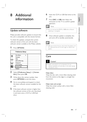 Page 47English
EN     47
Additional information
8 Additional 
information
Update software
Philips provides software updates to ensure that 
this unit is compatible with the newest formats.  
To check the updates, compare the current 
software version of this unit with the latest 
software version available at the Philips website.
1 Press OPTIONS.
Preference Setup
Parental
PBC Disc Menu
Password
DivX Subtitle
Version Info
Default MP3/JPEG Nav
2 Select [ Preference Setup ] > [ Version 
Info ], then press OK.
3...