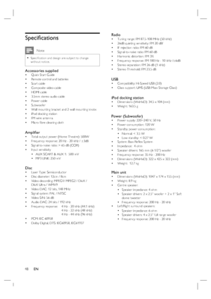 Page 48
48      EN
Speci ﬁ cations
 Note
Speci ﬁ cation and design are subject to change 
without notice.•
Accessories suppliedQuick Start Guide
Remote control and batteries
Scart cable
Composite video cable
HDMI cable 
3.5mm stereo audio cable
Power cable
Subwoofer 
Wall mounting bracket and 2 wall mounting knobs
iPod docking station
FM wire antenna
Micro  ﬁ bre cleaning cloth
Ampli ﬁ er Total output power (Home Theatre): 500W
Frequency response: 20 Hz - 20 kHz / ±3dB
Signal-to-noise ratio: > 65 dB (CCIR)...