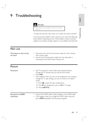 Page 49English
EN     49
Tr o u b l e s h o o t i n g
9 Troubleshooting
 
 
 
 
Main unit
The buttons on this unit do 
not work.Disconnect this unit from the power outlet for a few minutes, 
then connect again. 
Ensure that the interconnect cable from the subwoofer is 
connected to the DVD Home Theatre unit. •
•
Picture
No picture.See TVs manual for correct video input channel selection.  
Change the TV channel until you see the DVD screen.
Press DISC.
If this happens when you turn on the progressive scan...