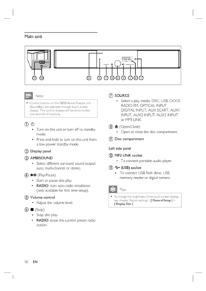 Page 1010     EN
10
7
1191245678
SOURCE
AMBISOUND
3
MP3 LINK
Main unit
 Note
Control but tons on this DVD Home Theatre unit 
(SoundBar) are operated through touch screen 
display.  The control displays will be dimly lit af ter 
one seconds of inac tivity. •
a 2
Turn on this unit or turn off to standby 
mode.
Press and hold to turn on this unit from 
a low power standby mode.
b Display panel
c AMBISOUND
Select different surround sound output:  
auto, multi-channel or stereo. 
d u (Play/Pause)
Start or pause disc...