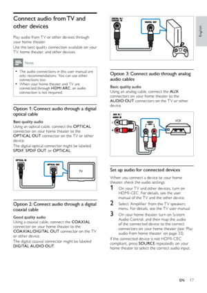 Page 1717
English
  
Option 3: Connect audio through analog 
audio cables
Basic quality audio
Using an analog cable, connect the AUX 
connectors on your home theater to the 
AUDIO OUT  connectors on the TV or other 
device.
  
Set up audio for connected devices
When you connect a device to your home 
theater, check the audio settings.
1 On your T V and other devices, turn on  HDMI-CEC . 	 For 	 details, 	 see 	 the 	 user 	
m

anual of the T V and the other device.
2	 Select	‘Amplifier’	from	the	T V	speakers	m...