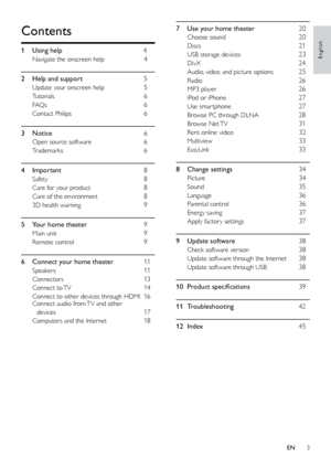 Page 33
English
7 Use your home theater 20
Choose sound 20
Discs 21
USB storage devices 23
DivX 24
Audio, video, and picture options 25
Radio 26
MP3 player 26
iPod or iPhone 27
Use smar tphone 27
Browse PC through DLNA 28
Browse  Net TV 31
Rent online video 32
Multiview 33
EasyLink 33
8
 
Change settin

gs
 
3
 4
Picture 34
Sound 35
Language 36
Parental control 36
Energy saving 37
Apply factor y settings 37
9
 
Update softwa

re
 
38
Check software version 38
Update software through the Internet 38
Update...