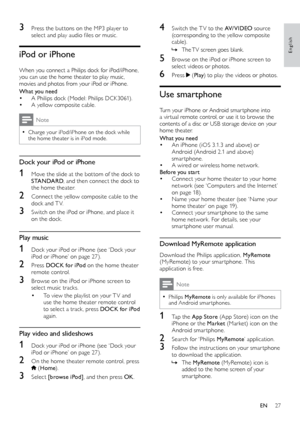 Page 2727
English
4 Switch the T V to the AV/ V I D E O source 
(corresponding to the yellow composite 
cable).
 » The 

TV screen goes blank.
5 Browse on the iPod or iPhone screen to select videos or photos.
6 Press  (Play ) to play the videos or photos.
Use smartphone
Turn your iPhone or Android smar tphone into 
a vir tual remote control, or use it to browse the 
contents of a disc or USB storage device on your 
home theater.
What you need
•	An iPhone (iOS 3.1.3 and above) or 
Android (Android 2.1 and above)...