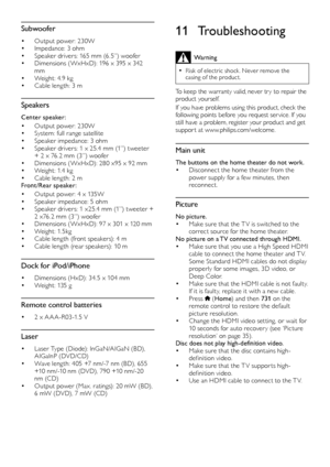 Page 4242
11 Troubleshooting
Warning
 •Risk of electric shock . Never remove the 
casing of the product. 
To keep the warranty valid, never tr y to repair the 
product yourself. 
If you have problems using this product, check the 
following	 points 	 before 	 you 	 request 	 ser vice.
	
 If 	 you 	
still ha

ve a problem, register your product and get 
suppor t at www.philips.com/welcome. 
Main unit
The buttons on the home theater do not work.•	Disconnect the home theater from the 
power supply for a few...