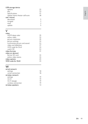 Page 4949
English
USB storage device options  25
play
 

23
specifications	 41
update home theater software
 3

8
user manual
 
d

ownload
 
 5
navigate
 

4
read
 
4
u

pdate
 
 5
Vvideo HDMI deep color  3 5
online video
 
3
 2
picture resolution
 3

5
picture settings
 3

4
synchronize picture and sound
 2

2
video and slideshow
 2

7
VOD code for DivX
 
2
 4
watch 3D
 
2
 2
video formats
 

41
video on demand
 f

ormat SD card  
3
 2
online video stores
 
3
 2
video options
 25
V

OD code for DivX  
24...