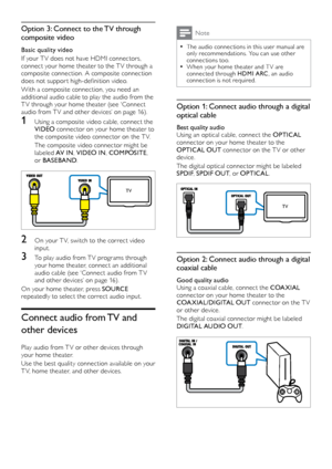 Page 1616
Note
 •The audio connections in this user manual are 
only recommendations. You can use other 
connections too.
 •When your home theater and T V are 
connected through HDMI ARC, an audio 
connection
	i

s
	n
 ot
	r
 equired.
Option 1: Connect audio through a digital 
optical cable
Best quality audio
Using an optical cable, connect the OPTICAL  
connector on your home theater to the 
OPTICAL OUT  connector on the TV or other 
device.
The digital optical connector might be labeled 
SPDIF , SPDIF OUT ,...