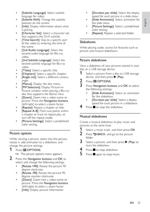 Page 2525
English
•	[Duration per slide]: Select the display 
speed for each picture in a slide show.
•	[Slide Animation] : Select animation for 
the slide show.
•	[Picture Settings] :	S elect	a	p redefined	co
lor setting.
•	[Repeat] : Repeat a selected folder.
Slideshows
While playing audio, access fun features such as 
picture and musical slideshows.
Picture slideshows
View a slideshow of your pictures stored in your 
disc or a USB storage device.
1 Select a picture from a disc or USB storage 
d
evice, and...