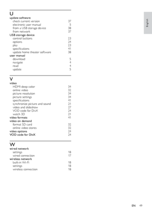 Page 4949
English
Uupdate software check current version 37
e
lectronic user manual
 5
fr

om a USB storage device
 38
f

rom network
 37
U

SB storage device
 con

trol buttons
 23
op

tions
 2
 4
play
 2

3
specifications	 41
update home theater software
 38
u

ser manual
 do

wnload
 5
na

vigate
 4
r

ead
 4
up

date
 5
Vvideo HD MI deep color 34
o
nline video
 32
p

icture resolution
 34
p

icture settings
 34
s

pecifications	 41
synchronize picture and sound
 21
v

ideo and slideshow
 27
V

OD code for...