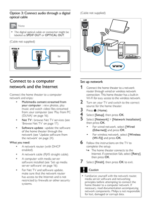 Page 1210
(Cable not supplied)
 
Set up network
1 Connect the home theater to a network router through wired or wireless network 
connection. This home theater has a built-in 
Wi-Fi for easy access to the wireless network.
2 Turn on your T V and switch to the correct source for the home theater.
3 Press  (Home ).
4 Select  [Setup], then press OK .
5 Select [Network]  > [Network Installation], 
then press OK .
•	For wired network, select [Wired 
(Ethernet)] and press OK .
•	For wireless network, select [Wireless...