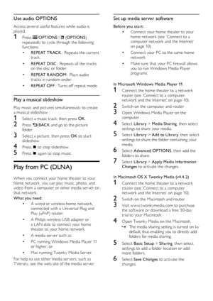 Page 1816
Set up media server software
Before you start:
•	Connect your home theater to your 
home network (see ‘Connect to a 
computer network and the Internet’ 
on page 10).
•	Connect your PC to the same home 
network.
•	Make	sure	that	your	PC	firewall	allows	you to run Windows Media Player 
programs.
In Microsoft Windows Media Player 11
1 Connect the home theater to a network  router (see ‘Connect to a computer 
network and the Internet’ on page 10).
2 Switch on the computer and router.
3 Open Windows Media...
