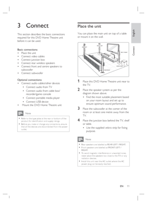 Page 11English
EN     11
Connect
3 Connect 
This section describes the basic connections 
required for this DVD Home Theatre unit 
before it can be used.  
Basic connections:
Place the unit 
Connect video cables
Connect junction box
Connect rear wireless speakers
Connect front and centre speakers to 
subwoofer
Connect subwoofer 
Optional connections:
Connect audio cables/other devices
Connect audio from TV
Connect audio from cable box/
recorder/game console
Connect portable media player
Connect USB device...