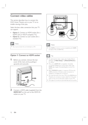 Page 1212     EN
Connect video cables
This section describes how to connect this 
DVD Home Theatre unit to your TV so to 
enable viewing of disc play.
Select the best video connection that your TV 
can support.
Option 1: Connect to HDMI socket (for a 
HDMI, DVI or HDCP-compliant TV).
Option 2: Connect to scart socket (for a 
standard TV).
 Note
You must connec t this unit direc tly to a T V.•
Option 1: Connect to HDMI socket 
1 Before you connect, remove the rear 
cover of the main unit by pushing it 
upwards...