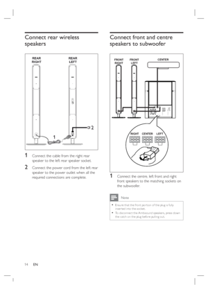 Page 1414     EN
Connect rear wireless 
speakers
REAR
RIGHTREAR
LEFT
2
1
1 Connect the cable from the right rear 
speaker to the left rear speaker socket.
2 Connect the power cord from the left rear 
speaker to the power outlet when all the 
required connections are complete.
Connect front and centre 
speakers to subwoofer
FRONT
RIGHTFRONT
LEFTCENTER
CENTER RIGHT LEFT
1 Connect the centre, left front and right 
front speakers to the matching sockets on 
the subwoofer.
 Note
Ensure that the front por tion of the...