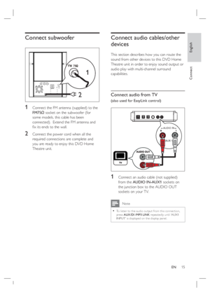 Page 15English
EN     15
Connect
Connect subwoofer
2
1
1 Connect the FM antenna (supplied) to the 
FM75Ω socket on the subwoofer (for 
some models, this cable has been 
connected).  Extend the FM antenna and 
ﬁ x its ends to the wall.
2 Connect the power cord when all the 
required connections are complete and 
you are ready to enjoy this DVD Home 
Theatre unit.
Connect audio cables/other 
devices
This section describes how you can route the 
sound from other devices to this DVD Home 
Theatre unit in order to...