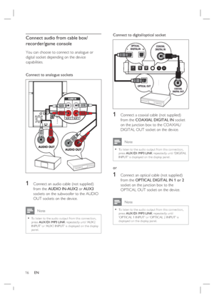 Page 1616     EN
Connect audio from cable box/
recorder/game console
You can choose to connect to analogue or 
digital socket depending on the device 
capabilities.
Connect to analogue sockets
AUX 2AUX 3
RL
1   Connect an audio cable (not supplied) 
from the AUDIO IN-AUX2 or AUX3 
sockets on the subwoofer to the AUDIO 
OUT sockets on the device. 
 Note
To listen to the audio output from this connec tion, 
press AUX /DI /MP3 LINK repeatedly until ‘AUX2 
INPUT’ or ‘AUX3 INPUT’ is displayed on the display 
panel....