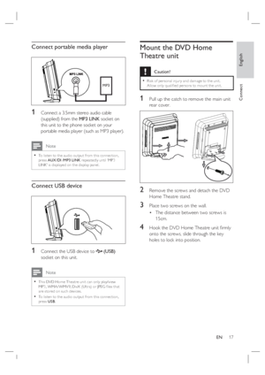 Page 17English
EN     17
Connect
Connect portable media player
MP3
1 Connect a 3.5mm stereo audio cable 
(supplied) from the MP3 LINK socket on 
this unit to the phone socket on your 
portable media player (such as MP3 player).
 Note
To listen to the audio output from this connec tion, 
press AUX /DI /MP3 LINK repeatedly until ‘MP3 
LINK’ is displayed on the display panel. •
Connect USB device
1 Connect the USB device to  (USB) 
socket on this unit.
 Note
This DVD Home Theatre unit can only play/view 
MP3, WMA...