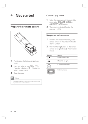 Page 1818     EN
4  Get started   
Prepare the remote control 
1 Push to open the battery compartment 
cover.
2 Insert two batteries type R03 or AAA.  
Match the indications (+-) inside the 
battery compartment.
3 Close the cover.
 Note
If you are not going to use the remote control for a 
long time, remove the bat teries.•
Control a play source
1 Select the source you wish to control by 
pressing the DISC, USB, RADIO or 
AUX/DI/MP3 LINK button.
2 Then select the desired function (for 
example í, ë). 
Navigate...