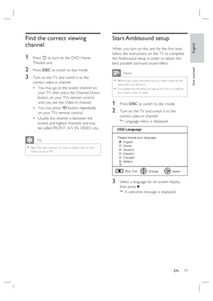 Page 19English
EN     19
Get started
Find the correct viewing 
channel
1 
Press 2 to turn on the DVD Home 
Theatre unit.
2 Press DISC to switch to disc mode
3 Turn on the TV and switch it to the 
correct video-in channel.  
You may go to the lowest channel on 
your TV, then press the Channel Down 
button on your TVs remote control 
until you see the Video In channel.
You may press ° button repeatedly 
on your TVs remote control.
Usually this channel is between the 
lowest and highest channels and may 
be called...