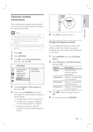 Page 21English
EN     21
Get started
Optimise wireless 
transmission 
After connecting the speakers and subwoofer, 
you can adjust the wireless settings to optimise 
the wireless performance.
 Note
Before you star t, ensure that the lef t rear speaker 
and subwoofer are connec ted to the power outlets.
The wireless receiver is built into the lef t rear 
speaker and the tr ansmit ter is built into the 
subwoofer. 
For optimum wireless tr ansmission, ensure that there 
is no obstruc tions between the lef t rear...