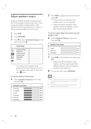 Page 2222     EN
Adjust speakers output
Ideally the distance between listening position 
and all the speakers should be the same.  If not, 
change the speaker settings based on their 
distance from the listening position in order to 
obtain the best possible surround sound.
1 Press DISC.
2 Press OPTIONS.
3 Press V to select  [ Audio Setup ] in the 
menu, then press B.
Audio Setup
Ambisound Setup
HDMI Audio
Speaker Volume
Speaker Delay
Night Mode
Wireless
You cannot access speaker setup 
options if this Home...