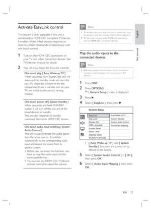 Page 23English
EN     23
Get started
Activate EasyLink control
This feature is only applicable if this unit is 
connected to HDMI CEC compliant TV/device.  
It enables all the linked devices response or 
react to certain commands simultaneously with 
one touch control.
1 Turn on the HDMI CEC operations on 
your TV and other connected devices. See 
TVs/devices manual for details.
2 You can now enjoy the EasyLink controls.
One touch play [ Auto Wake-up TV ]
When you press PLAY button, this unit will 
wake-up from...