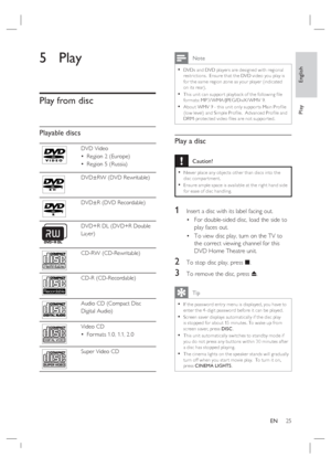 Page 25English
EN     25
Play
5 Play
Play from disc
Playable discs
DVD Video
Region 2 (Europe)
Region 5 (Russia) •
•
DVD±RW (DVD Rewritable)
DVD±R (DVD Recordable)
DVD+R DL (DVD+R Double 
Layer)
ReWritable
CD-RW (CD-Rewritable)
Recordable
CD-R (CD-Recordable)
Audio CD (Compact Disc
Digital Audio)
Video CD
For mats 1.0, 1.1, 2.0 •
Super Video CD
 Note
DVDs and DVD player s are designed with regional 
restric tions.  Ensure that the DVD video you play is 
for the same region zone as your player (indicated 
on its...