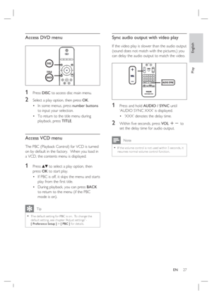 Page 27English
EN     27
Play
Access DVD menu
1 Press DISC to access disc main menu.
2 Select a play option, then press OK.
In some menus, press number buttons 
to input your selection.
To return to the title menu during 
playback, press TITLE.
Access VCD menu
The PBC (Playback Control) for VCD is turned 
on by default in the factory.  When you load in 
a VCD, the contents menu is displayed. 
1 Press vV to select a play option, then 
press OK to start play.
If PBC is off, it skips the menu and starts 
play from...