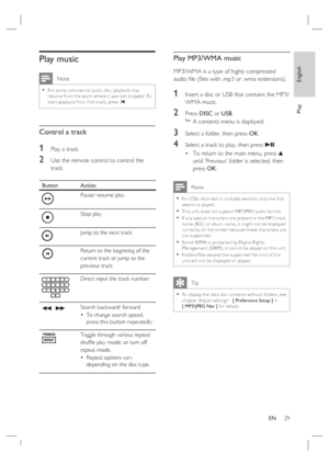 Page 29English
EN     29
Play
Play music
 Note
For some commercial audio disc, playback may 
resume from the point where it was last stopped. To 
star t playback from ﬁ rst track, press í.•
Control a track
1 Play a track.
2 Use the remote control to control the 
track. 
Button Action
Pause/ resume play.
Stop play.
Jump to the next track.
Return to the beginning of the 
current track or jump to the 
previous track.
Direct input the track number.
m  MSearch backward/ forward.
To change search speed, 
press this...