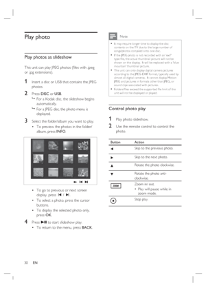 Page 3030     EN
Play photo
Play photos as slideshow
This unit can play JPEG photos (ﬁ les with .jpeg 
or .jpg extensions).
1 Insert a disc or USB that contains the JPEG 
photos.
2 Press DISC or USB.

  For a Kodak disc, the slideshow begins 
automatically.

  For a JPEG disc, the photo menu is 
displayed.  
3 Select the folder/album you want to play.
To preview the photos in the folder/
album, press INFO.
To go to previous or next screen 
display, press í / ë.
To select a photo, press the cursor 
buttons.
To...