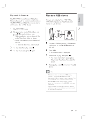 Page 31English
EN     31
Play
Play musical slideshow
Play MP3/WMA music ﬁ les and JPEG photo 
ﬁ les simultaneously to create musical slideshow.  
The MP3/WMA and JPEG ﬁ les must be stored 
on the same disc or USB device.
1 Play MP3/WMA music. 
2 Navigate to the photo folder/album and 
press u to start slideshow play.

  Slideshow begins and continues till the 
end of the photo folder or album.  

  Audio continues to play till the end of 
the disc.
To return to the menu, press BACK.
3 To stop slideshow play,...