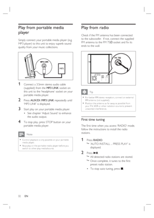 Page 3232     EN
Play from portable media 
player
Simply connect your portable media player (e.g. 
MP3 player) to this unit to enjoy superb sound 
quality from your music collections.
MP3
1 Connect a 3.5mm stereo audio cable 
(supplied) from the MP3 LINK socket on 
this unit to the ‘headphone’ socket on your 
portable media player.
2 Press AUX/DI /MP3 LINK repeatedly until 
‘MP3 LINK’ is displayed.
3 Start play on your portable media player.
See chapter ‘Adjust Sound’ to enhance 
the audio output.
4 To stop...