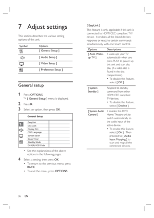 Page 3636     EN
7 Adjust settings
This section describes the various setting 
options of this unit.  
Symbol Options
[ General Setup ]
 
[ Audio Setup ]
[ Video Setup ]
[ Preference Setup ]
General setup
1 
Press OPTIONS.

 [ General Setup ] menu is displayed.
2 Press B.
3 Select an option, then press OK.
General Setup
Screen Saver
DivX(R) VOD Code Sleep Timer Display DimDisc Lock
OSD Language EasyLink
Standby Mode
See the explanations of the above 
options in the following pages.
4 Select a setting, then...