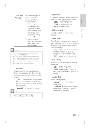 Page 37English
EN     37
Adjust settings
[ Audio Input 
Mapping ]Map the audio input to 
the connected TV/
devices correctly to 
enable automatic 
switching of input source.  
Press OK to star t 
scanning of devices.
Select the audio input 
to map (e.g. AUX1 
Input, AUX2 Input), 
then press B.
Select the correct 
device that connected 
to this audio input, 
then press OK. 1.
2.
3.
 Note
Your T V and other connec ted devices must be 
compliant with HDMI CEC .
You must turn on the HDMI CEC oper ations on 
your T...