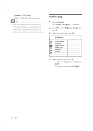 Page 3838     EN
[ DivX(R) VOD Code ]
Display the DivX® registration code.
   Tip
Enter this unit’s DivX registr ation code when you 
rent or purchase video from w w w.div x.com/vod.  
The DivX videos rented or purchased through the 
DivX® VOD ( Video On Demand) ser vice can be 
played only on the device to which it is registered.  •
Audio setup
1 
Press OPTIONS.

 [ General Setup ] menu is displayed.
2 Press V to select  [ Audio Setup ], then 
press B.
3 Select an option, then press OK.
Audio Setup
Ambisound...