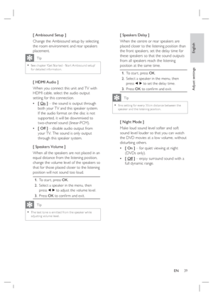 Page 39English
EN     39
Adjust settings
[ Ambisound Setup ]
Change the Ambisound setup by selecting 
the room environment and rear speakers 
placement.  
   Tip
See chapter ‘Get Star ted - Star t Ambisound setup’ 
for detailed information.•
[ HDMI Audio ]
When you connect this unit and TV with 
HDMI cable, select the audio output 
setting for this connection.
[ On ] – the sound is output through 
both your TV and this speaker system. 
If the audio format on the disc is not 
supported, it will be downmixed to...