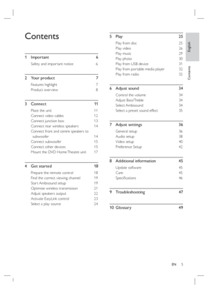 Page 5English
EN     5
Contents
Contents
1 Important  6
Safety and impor tant notice  6
2 Your product  7
Features highlight   7
Product over view  8
3 Connect   11
Place the unit  11
Connect video cables  12
Connect junction box  13
Connect rear wireless speakers  14
Connect front and centre speakers to 
subwoofer 14
Connect subwoofer  15
Connect other devices  15
Mount the DVD Home Theatre unit   17
4  Get started     18
Prepare the remote control   18
Find the correct viewing channel  19
Star t Ambisound...