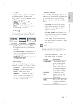 Page 41English
EN     41
Adjust settings
[ TV Type ]
Change this setting only if the video does 
not appear correctly.  By default, this 
setting matches the most common setting 
for TVs in your country.  
[ PAL ] – for PAL-system TV.
[ NTSC ] – for NTSC-system TV.
[ Multi ] – for TV that is compatible 
with both PAL and NTSC.
[ TV Display ]
Select the screen format according to how 
you want the picture to appear on your 
TV.  
4:3 Letter Box (LB) 4:3 Pan Scan (PS)
16:9 (Wide Screen)
[ 4:3 Pan Scan ] – for...