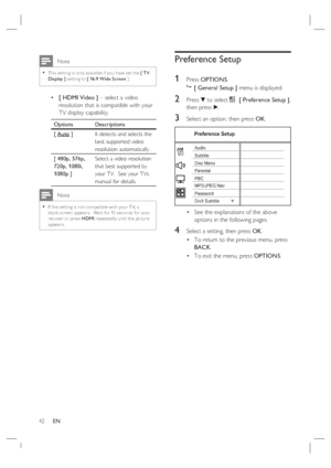 Page 4242     EN
 Note
This set ting is only available if you have set the [ T V 
Display ] set ting to [ 16:9 Wide Screen ].•
[ HDMI Video ] – select a video 
resolution that is compatible with your 
TV display capability.
Options Descriptions
[ Auto ]It detects and selects the 
best supported video 
resolution automatically.
[ 480p, 576p, 
720p, 1080i, 
1080p ]Select a video resolution 
that best supported by 
your TV.  See your TVs 
manual for details.
 Note
If the set ting is not compatible with your T V, a...