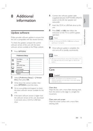 Page 45English
EN     45
Additional information
8 Additional 
information
Update software
Philips provides software updates to ensure that 
this unit is compatible with the newest formats.  
To check the updates, compare the current 
software version of this unit with the latest 
software version available at the Philips website.
1 Press OPTIONS.
Preference Setup
Parental
PBC Disc Menu
Password
DivX Subtitle
Version Info
Default MP3/JPEG Nav
2 Select [ Preference Setup ] > [ Version 
Info ], then press OK.
3...