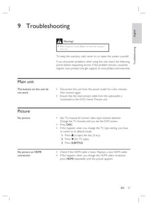 Page 47English
EN     47
Tr o u b l e s h o o t i n g
9 Troubleshooting
 
 
 
 
Main unit
The buttons on this unit do 
not work.Disconnect this unit from the power outlet for a few minutes, 
then connect again. 
Ensure that the interconnect cable from the subwoofer is 
connected to the DVD Home Theatre unit. •
•
Picture
No picture.See TVs manual for correct video input channel selection.  
Change the TV channel until you see the DVD screen.
Press DISC.
If this happens when you change the TV type setting, you...
