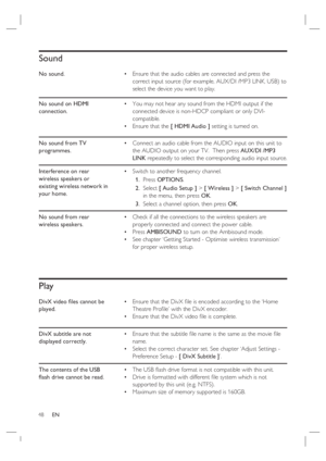 Page 4848     EN
Sound
No sound.Ensure that the audio cables are connected and press the 
correct input source (for example, AUX/DI /MP3 LINK, USB) to 
select the device you want to play. •
No sound on HDMI 
connection.You may not hear any sound from the HDMI output if the 
connected device is non-HDCP compliant or only DVI-
compatible.
Ensure that the [ HDMI Audio ] setting is turned on. •
•
No sound from TV 
programmes.Connect an audio cable from the AUDIO input on this unit to 
the AUDIO output on your TV....