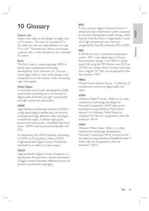 Page 49English
EN     49
Glossary
10 Glossary
Aspect ratio
Aspect ratio refers to the length to height ratio 
of TV screens.  The ratio of a standard TV is 
4:3, while the ratio of a high-deﬁ nition or wide 
TV is 16:9.  The letter box allows you to enjoy 
a picture with a wider perspective on a standard 
4:3 screen.
DivX
The DivX code is a patent-pending, MPEG-4 
based video compression technology, 
developed by DivX Networks, Inc., that can 
shrink digital video to sizes small enough to be 
transported over...