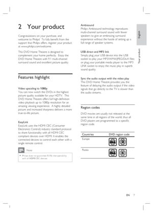 Page 7English
EN     7
Yo u r  p r o d u c t
2 Your product
Congratulations on your purchase, and 
welcome to Philips!  To fully beneﬁ t from the 
support that Philips offers, register your product 
at www.philips.com/welcome.
This DVD Home Theatre is designed to 
complement your home perfectly.  Enjoy the 
DVD Home Theatre with 9.1 multi-channel 
surround sound and excellent picture quality.  
Features highlight 
Video upscaling to 1080p
You can now watch the DVDs in the highest 
picture quality available for...