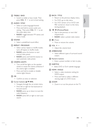 Page 9English
EN     9
Yo u r  p r o d u c t
h  TREBLE / BASS
Switch to treble or bass mode. Then 
press VOL +- to set its level setting. 
i  AUDIO / SYNC 
Select an audio language/channel. 
Press and hold to access audio sync 
setting.  Then press VOL +- to set 
the audio delay time.
RADIO: toggle between FM stereo and 
mono mode. 
j SOUND
Select a predeﬁ ned sound effect.
k REPEAT / PROGRAM
Select various repeat or shufﬂ e modes; 
turns off repeat or shufﬂ e mode.   
RADIO: press this button to start 
manual...