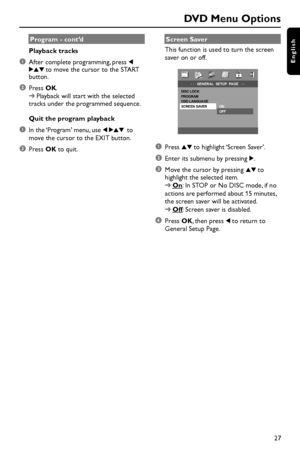 Page 2727
English
Program - cont’d
Playback tracks
1After complete programming, press 1
234 to move the cursor to the START
button.
2Press OK.
➜Playback will start with the selected
tracks under the programmed sequence.
Quit the program playback
1In the ‘Program’ menu, use 1 234 to
move the cursor to the EXIT button.
2Press OK to quit.Screen Saver
This function is used to turn the screen
saver on or off.
- -   GENERAL  SETUP  PAGE   - -DISC LOCK  
PROGRAM  
OSD LANGUAGE 
SCREEN SAVER ON
  OFF
1Press 34 to...