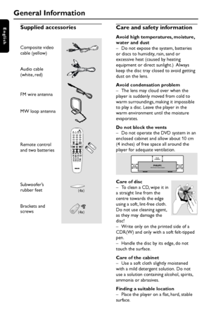 Page 66
EnglishSupplied accessories
General Information
FM wire antenna
MW loop antenna
Care and safety information
Avoid high temperatures, moisture,
water and dust
– Do not expose the system, batteries
or discs to humidity, rain, sand or
excessive heat (caused by heating
equipment or direct sunlight.)  Always
keep the disc tray closed to avoid getting
dust on the lens.
Avoid condensation problem
– The lens may cloud over when the
player is suddenly moved from cold to
warm surroundings, making it impossible...