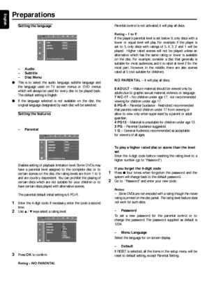 Page 2020
English
PREPARATIONS
Setting the language 
  
–Audio
– Subtitle
– Disc Menu
● This is to select the audio language, subtitle language and
the language used on TV screen menus or DVD menus
which will always be used for ever y disc to be played back.
The default setting is English.
● If the language selected is not available on the disc, the
original language designated by each disc will be selected.
Setting the features 
–P arental
Enables setting of playback limitation level. Some DVDs may
have a...